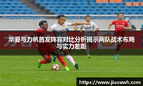华夏与力帆首发阵容对比分析揭示两队战术布局与实力差距